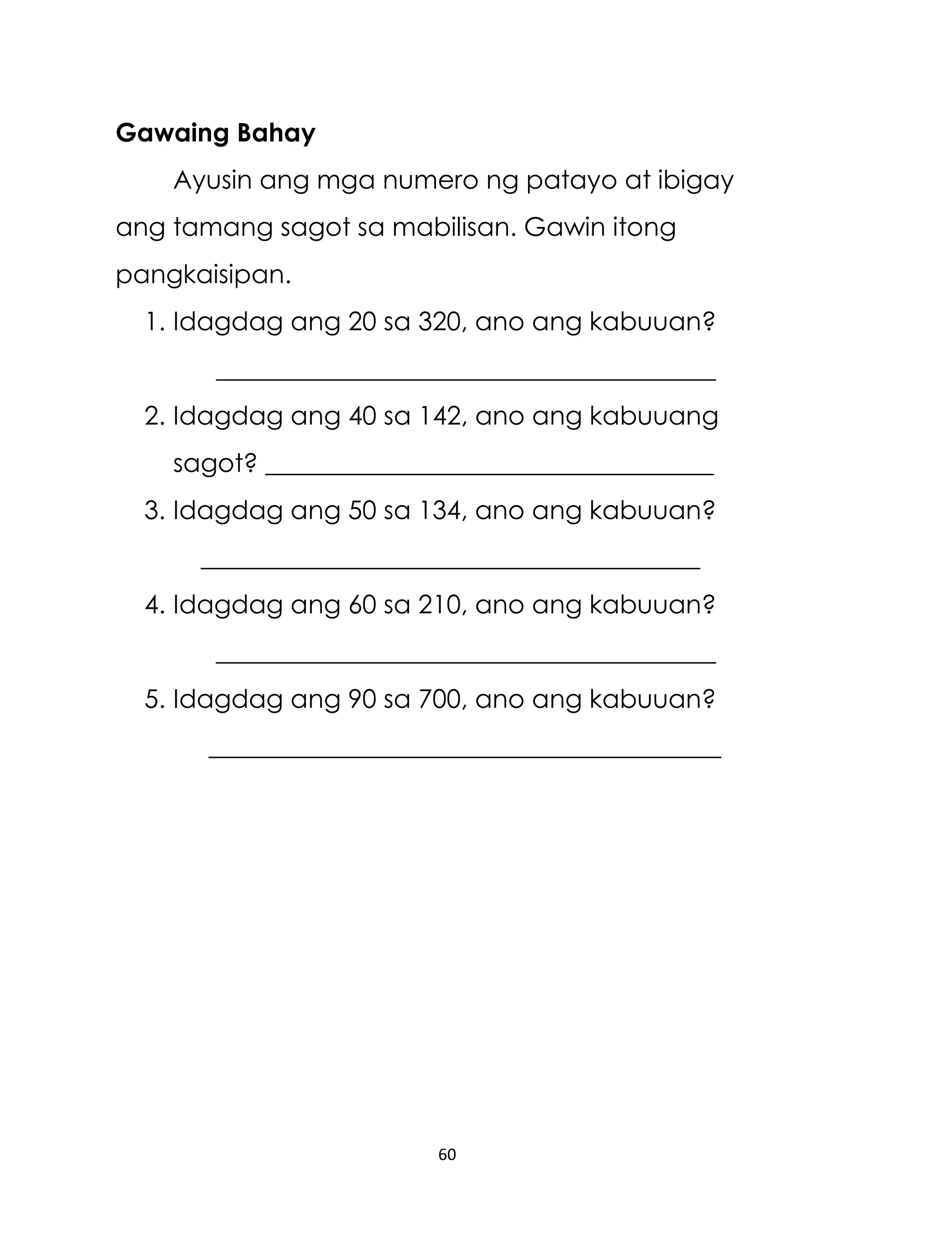 Gawaing Bahay
Ayusin ang mga numero ng patayo at ibigay
ang tamang sagot sa mabilisan. Gawin itong
pangkaisipan.
1. Idagdag ang 20 sa 320, ano ang kabuuan?
_______________________________________
2. Idagdag ang 40 sa 142, ano ang kabuuang
sagot? ___________________________________
3. Idagdag ang 50 sa 134, ano ang kabuuan?
_______________________________________
4. Idagdag ang 60 sa 210, ano ang kabuuan?
_______________________________________
5. Idagdag ang 90 sa 700, ano ang kabuuan?
________________________________________

60

 