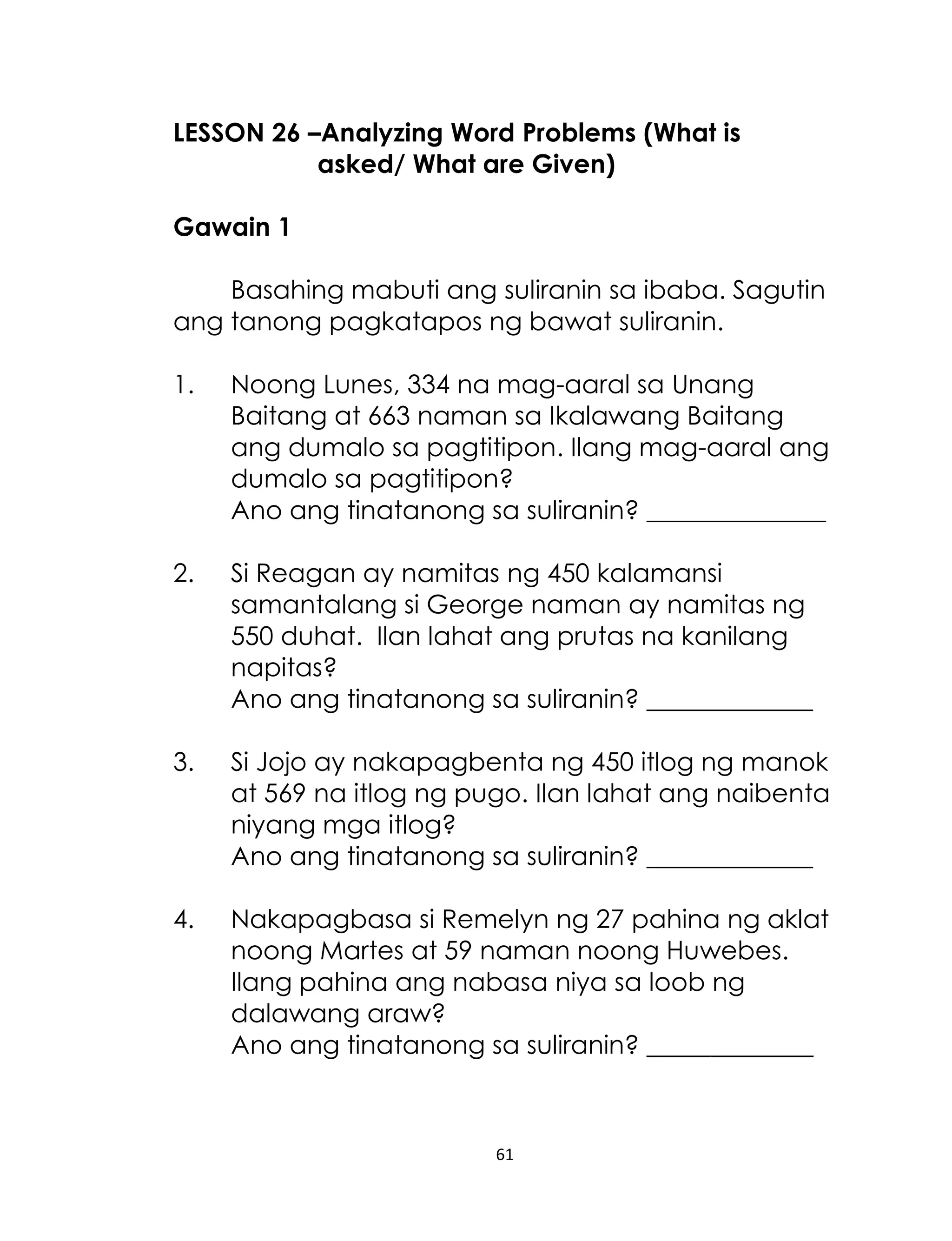 LESSON 26 –Analyzing Word Problems (What is
asked/ What are Given)
Gawain 1
Basahing mabuti ang suliranin sa ibaba. Sagutin
ang tanong pagkatapos ng bawat suliranin.
1.

Noong Lunes, 334 na mag-aaral sa Unang
Baitang at 663 naman sa Ikalawang Baitang
ang dumalo sa pagtitipon. Ilang mag-aaral ang
dumalo sa pagtitipon?
Ano ang tinatanong sa suliranin? ______________

2.

Si Reagan ay namitas ng 450 kalamansi
samantalang si George naman ay namitas ng
550 duhat. Ilan lahat ang prutas na kanilang
napitas?
Ano ang tinatanong sa suliranin? _____________

3.

Si Jojo ay nakapagbenta ng 450 itlog ng manok
at 569 na itlog ng pugo. Ilan lahat ang naibenta
niyang mga itlog?
Ano ang tinatanong sa suliranin? _____________

4.

Nakapagbasa si Remelyn ng 27 pahina ng aklat
noong Martes at 59 naman noong Huwebes.
Ilang pahina ang nabasa niya sa loob ng
dalawang araw?
Ano ang tinatanong sa suliranin? _____________

61

 