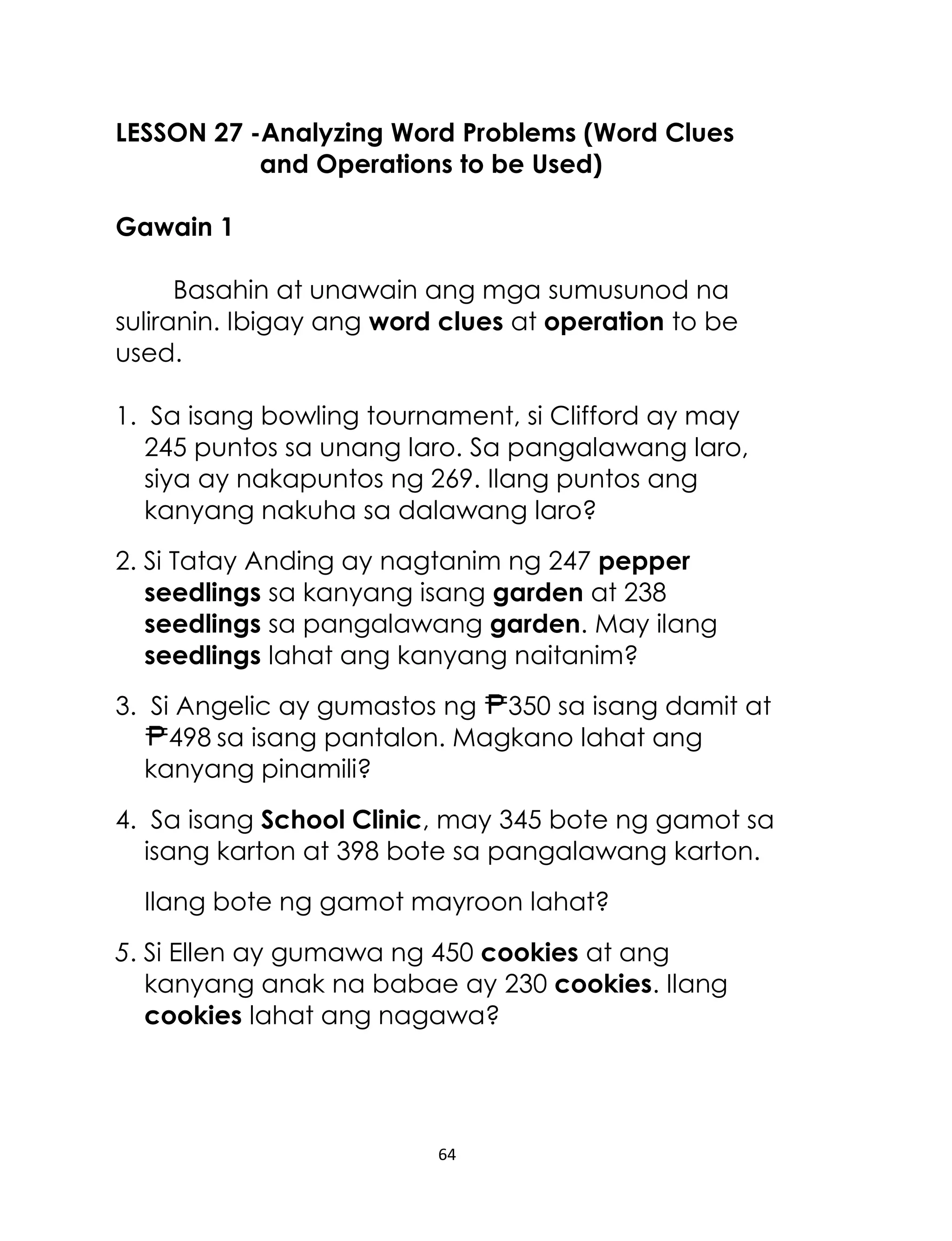 LESSON 27 -Analyzing Word Problems (Word Clues
and Operations to be Used)
Gawain 1
Basahin at unawain ang mga sumusunod na
suliranin. Ibigay ang word clues at operation to be
used.
1. Sa isang bowling tournament, si Clifford ay may
245 puntos sa unang laro. Sa pangalawang laro,
siya ay nakapuntos ng 269. Ilang puntos ang
kanyang nakuha sa dalawang laro?
2. Si Tatay Anding ay nagtanim ng 247 pepper
seedlings sa kanyang isang garden at 238
seedlings sa pangalawang garden. May ilang
seedlings lahat ang kanyang naitanim?
3. Si Angelic ay gumastos ng 350 sa isang damit at
498 sa isang pantalon. Magkano lahat ang
kanyang pinamili?
4. Sa isang School Clinic, may 345 bote ng gamot sa
isang karton at 398 bote sa pangalawang karton.
Ilang bote ng gamot mayroon lahat?
5. Si Ellen ay gumawa ng 450 cookies at ang
kanyang anak na babae ay 230 cookies. Ilang
cookies lahat ang nagawa?

64

 