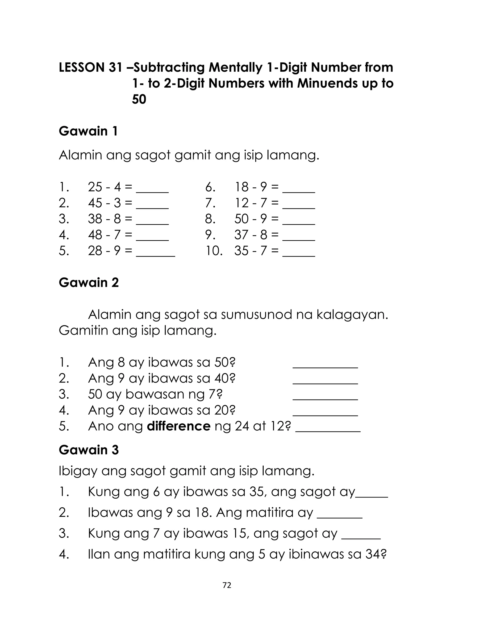 LESSON 31 –Subtracting Mentally 1-Digit Number from
1- to 2-Digit Numbers with Minuends up to
50
Gawain 1
Alamin ang sagot gamit ang isip lamang.
1.
2.
3.
4.
5.

25 - 4 = _____
45 - 3 = _____
38 - 8 = _____
48 - 7 = _____
28 - 9 = ______

6.
7.
8.
9.
10.

18 - 9 = _____
12 - 7 = _____
50 - 9 = _____
37 - 8 = _____
35 - 7 = _____

Gawain 2
Alamin ang sagot sa sumusunod na kalagayan.
Gamitin ang isip lamang.
1.
2.
3.
4.
5.

Ang 8 ay ibawas sa 50?
__________
Ang 9 ay ibawas sa 40?
__________
50 ay bawasan ng 7?
__________
Ang 9 ay ibawas sa 20?
__________
Ano ang difference ng 24 at 12? __________

Gawain 3
Ibigay ang sagot gamit ang isip lamang.
1.

Kung ang 6 ay ibawas sa 35, ang sagot ay_____

2.

Ibawas ang 9 sa 18. Ang matitira ay _______

3.

Kung ang 7 ay ibawas 15, ang sagot ay ______

4.

Ilan ang matitira kung ang 5 ay ibinawas sa 34?
72

 