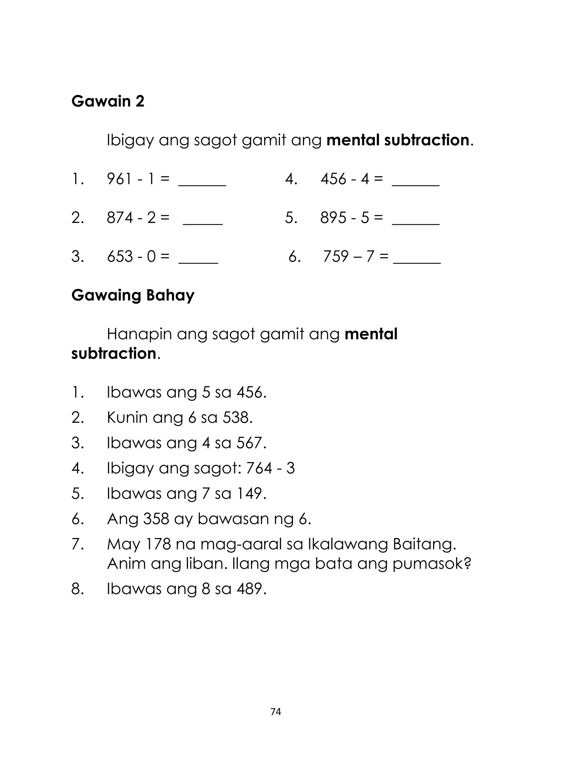 Gawain 2
Ibigay ang sagot gamit ang mental subtraction.
1.

961 - 1 = ______

4.

456 - 4 = ______

2.

874 - 2 = _____

5.

895 - 5 = ______

3.

653 - 0 = _____

6.

759 – 7 = ______

Gawaing Bahay
Hanapin ang sagot gamit ang mental
subtraction.
1.

Ibawas ang 5 sa 456.

2.

Kunin ang 6 sa 538.

3.

Ibawas ang 4 sa 567.

4.

Ibigay ang sagot: 764 - 3

5.

Ibawas ang 7 sa 149.

6.

Ang 358 ay bawasan ng 6.

7.

May 178 na mag-aaral sa Ikalawang Baitang.
Anim ang liban. Ilang mga bata ang pumasok?

8.

Ibawas ang 8 sa 489.

74

 