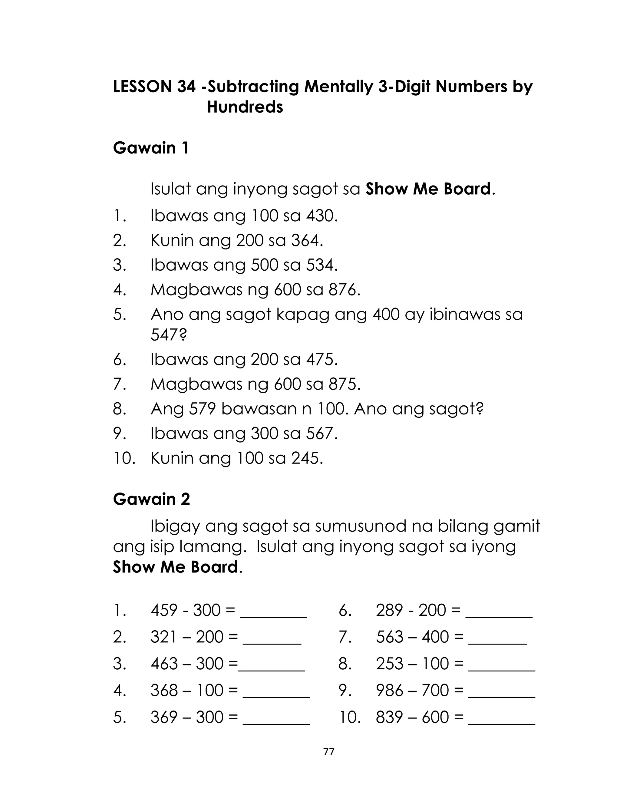 LESSON 34 -Subtracting Mentally 3-Digit Numbers by
Hundreds
Gawain 1
Isulat ang inyong sagot sa Show Me Board.
1.
2.
3.
4.
5.

Ibawas ang 100 sa 430.
Kunin ang 200 sa 364.
Ibawas ang 500 sa 534.
Magbawas ng 600 sa 876.
Ano ang sagot kapag ang 400 ay ibinawas sa
547?
6. Ibawas ang 200 sa 475.
7. Magbawas ng 600 sa 875.
8. Ang 579 bawasan n 100. Ano ang sagot?
9. Ibawas ang 300 sa 567.
10. Kunin ang 100 sa 245.
Gawain 2
Ibigay ang sagot sa sumusunod na bilang gamit
ang isip lamang. Isulat ang inyong sagot sa iyong
Show Me Board.
1.

459 - 300 = ________

6.

289 - 200 = ________

2.

321 – 200 = _______

7.

563 – 400 = _______

3.

463 – 300 =________

8.

253 – 100 = ________

4.

368 – 100 = ________

9.

986 – 700 = ________

5.

369 – 300 = ________

10. 839 – 600 = ________
77

 