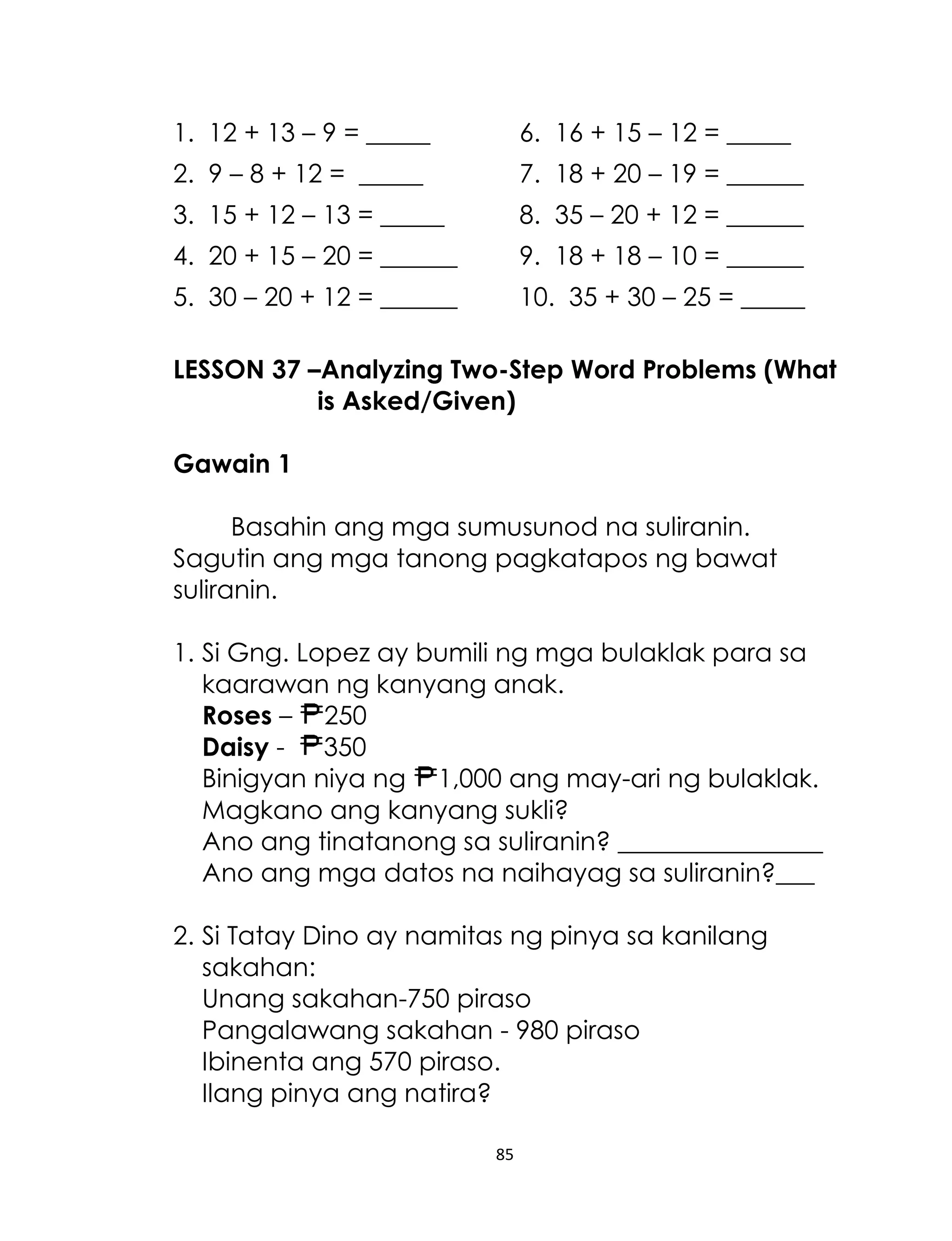 1. 12 + 13 – 9 = _____

6. 16 + 15 – 12 = _____

2. 9 – 8 + 12 = _____

7. 18 + 20 – 19 = ______

3. 15 + 12 – 13 = _____

8. 35 – 20 + 12 = ______

4. 20 + 15 – 20 = ______

9. 18 + 18 – 10 = ______

5. 30 – 20 + 12 = ______

10. 35 + 30 – 25 = _____

LESSON 37 –Analyzing Two-Step Word Problems (What
is Asked/Given)
Gawain 1
Basahin ang mga sumusunod na suliranin.
Sagutin ang mga tanong pagkatapos ng bawat
suliranin.
1. Si Gng. Lopez ay bumili ng mga bulaklak para sa
kaarawan ng kanyang anak.
Roses – 250
Daisy 350
Binigyan niya ng 1,000 ang may-ari ng bulaklak.
Magkano ang kanyang sukli?
Ano ang tinatanong sa suliranin? ________________
Ano ang mga datos na naihayag sa suliranin?___
2. Si Tatay Dino ay namitas ng pinya sa kanilang
sakahan:
Unang sakahan-750 piraso
Pangalawang sakahan - 980 piraso
Ibinenta ang 570 piraso.
Ilang pinya ang natira?
85

 