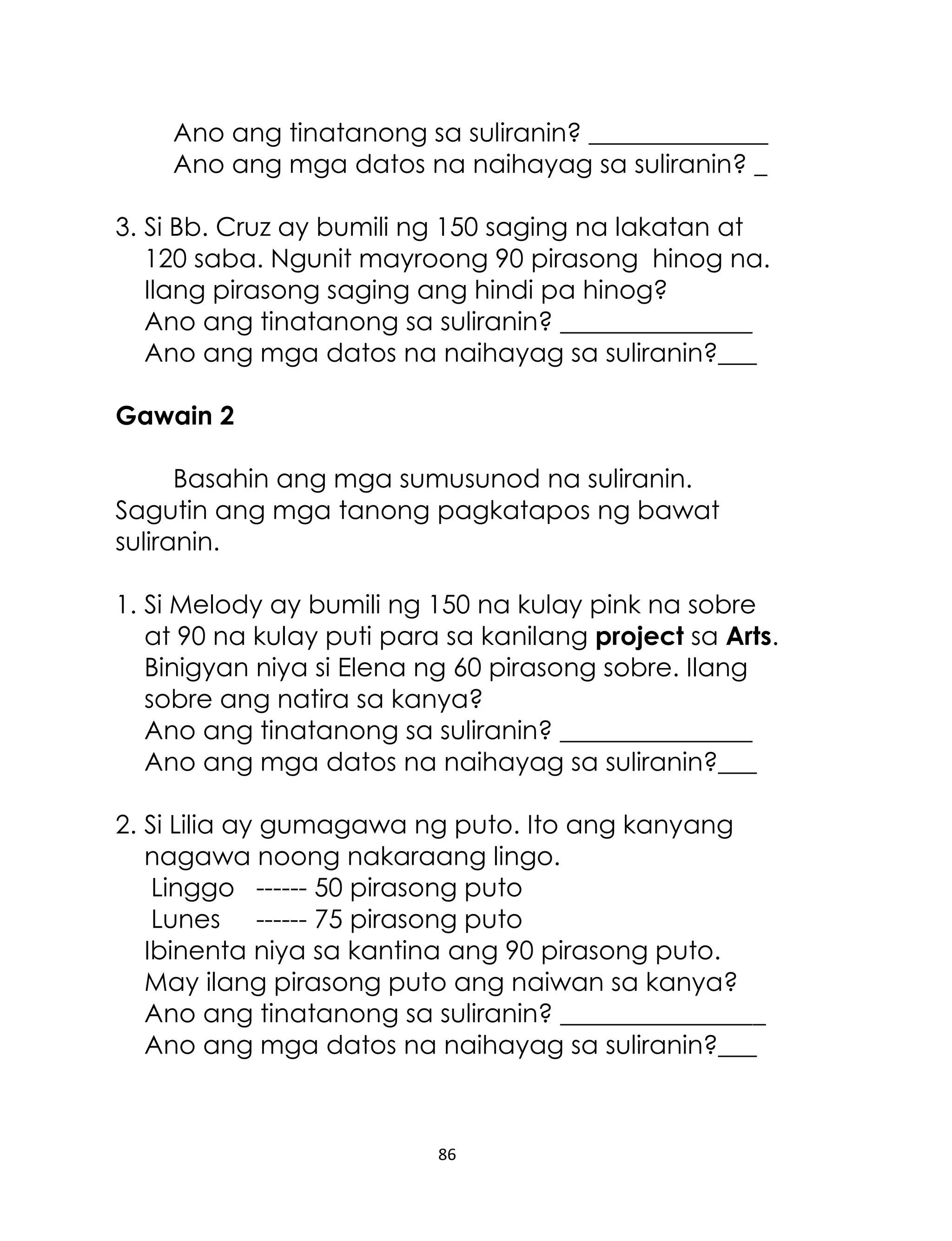 Ano ang tinatanong sa suliranin? ______________
Ano ang mga datos na naihayag sa suliranin? _
3. Si Bb. Cruz ay bumili ng 150 saging na lakatan at
120 saba. Ngunit mayroong 90 pirasong hinog na.
Ilang pirasong saging ang hindi pa hinog?
Ano ang tinatanong sa suliranin? _______________
Ano ang mga datos na naihayag sa suliranin?___
Gawain 2
Basahin ang mga sumusunod na suliranin.
Sagutin ang mga tanong pagkatapos ng bawat
suliranin.
1. Si Melody ay bumili ng 150 na kulay pink na sobre
at 90 na kulay puti para sa kanilang project sa Arts.
Binigyan niya si Elena ng 60 pirasong sobre. Ilang
sobre ang natira sa kanya?
Ano ang tinatanong sa suliranin? _______________
Ano ang mga datos na naihayag sa suliranin?___
2. Si Lilia ay gumagawa ng puto. Ito ang kanyang
nagawa noong nakaraang lingo.
Linggo ------ 50 pirasong puto
Lunes ------ 75 pirasong puto
Ibinenta niya sa kantina ang 90 pirasong puto.
May ilang pirasong puto ang naiwan sa kanya?
Ano ang tinatanong sa suliranin? ________________
Ano ang mga datos na naihayag sa suliranin?___

86

 