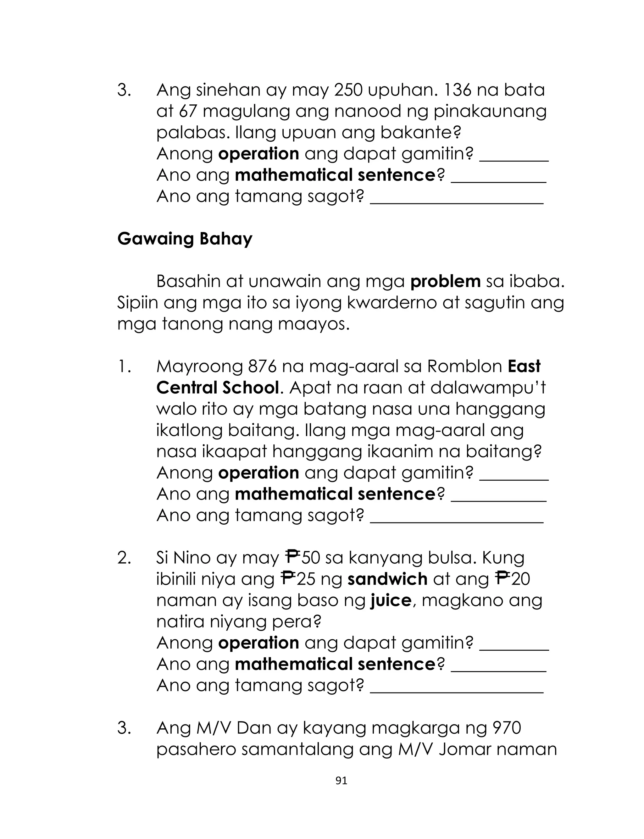 3.

Ang sinehan ay may 250 upuhan. 136 na bata
at 67 magulang ang nanood ng pinakaunang
palabas. Ilang upuan ang bakante?
Anong operation ang dapat gamitin? ________
Ano ang mathematical sentence? ___________
Ano ang tamang sagot? ____________________

Gawaing Bahay
Basahin at unawain ang mga problem sa ibaba.
Sipiin ang mga ito sa iyong kwarderno at sagutin ang
mga tanong nang maayos.
1.

Mayroong 876 na mag-aaral sa Romblon East
Central School. Apat na raan at dalawampu’t
walo rito ay mga batang nasa una hanggang
ikatlong baitang. Ilang mga mag-aaral ang
nasa ikaapat hanggang ikaanim na baitang?
Anong operation ang dapat gamitin? ________
Ano ang mathematical sentence? ___________
Ano ang tamang sagot? ____________________

2.

Si Nino ay may 50 sa kanyang bulsa. Kung
ibinili niya ang 25 ng sandwich at ang 20
naman ay isang baso ng juice, magkano ang
natira niyang pera?
Anong operation ang dapat gamitin? ________
Ano ang mathematical sentence? ___________
Ano ang tamang sagot? ____________________

3.

Ang M/V Dan ay kayang magkarga ng 970
pasahero samantalang ang M/V Jomar naman
91

 