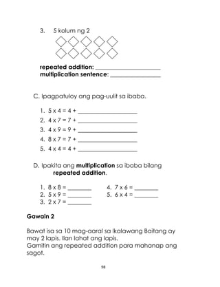 3.

5 kolum ng 2

repeated addition: ______________________
multiplication sentence: _________________
C. Ipagpatuloy ang pag-uulit sa ibaba.
1. 5 x 4 = 4 + ____________________
2. 4 x 7 = 7 + ____________________
3. 4 x 9 = 9 + ____________________
4. 8 x 7 = 7 + ____________________
5. 4 x 4 = 4 + ____________________
D. Ipakita ang multiplication sa ibaba bilang
repeated addition.
1. 8 x 8 = ________
2. 5 x 9 = ________
3. 2 x 7 = ________

4. 7 x 6 = ________
5. 6 x 4 = ________

Gawain 2
Bawat isa sa 10 mag-aaral sa Ikalawang Baitang ay
may 2 lapis. Ilan lahat ang lapis.
Gamitin ang repeated addition para mahanap ang
sagot.
98

 