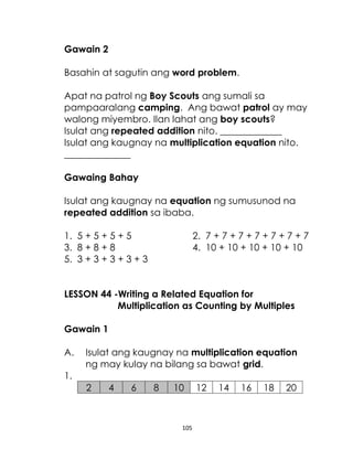 Gawain 2
Basahin at sagutin ang word problem.
Apat na patrol ng Boy Scouts ang sumali sa
pampaaralang camping. Ang bawat patrol ay may
walong miyembro. Ilan lahat ang boy scouts?
Isulat ang repeated addition nito. _____________
Isulat ang kaugnay na multiplication equation nito.
______________
Gawaing Bahay
Isulat ang kaugnay na equation ng sumusunod na
repeated addition sa ibaba.
1. 5 + 5 + 5 + 5
3. 8 + 8 + 8
5. 3 + 3 + 3 + 3 + 3

2. 7 + 7 + 7 + 7 + 7 + 7 + 7
4. 10 + 10 + 10 + 10 + 10

LESSON 44 -Writing a Related Equation for
Multiplication as Counting by Multiples
Gawain 1
A.

Isulat ang kaugnay na multiplication equation
ng may kulay na bilang sa bawat grid.

1.
2

4

6

8

10

105

12

14

16

18

20

 