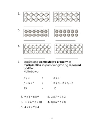 3.

_____________________________

_________________________

4.
________________

_______________

________________

_________________

5.

B.

Ipakita ang commutative property of
multiplication sa pamamagitan ng repeated
addition.
Halimbawa:
5x3

=

3x5

5+5+5

=

3+3+3+3+3

15

=

15

1. 9 x 8 = 8 x 9

2. 3 x 7 = 7 x 3

3. 10 x 6 = 6 x 10

4. 8 x 5 = 5 x 8

5. 4 x 9 = 9 x 4

113

 