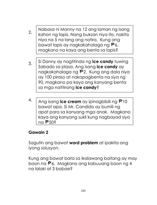 2.

Nabasa ni Manny na 12 ang laman ng isang
kahon ng lapis. Nang buksan niya ito, nakita
niya na 5 na lang ang natira. Kung ang
bawat lapis ay nagkakahalaga ng 6,
magkano na kaya ang benta sa lapis?

3.

Si Danny ay nagtitinda ng ice candy tuwing
Sabado sa plasa. Ang isang ice candy ay
nagkakahalaga ng 2. Kung ang dala niya
ay 100 piraso at nakapagbenta na siya ng
90, magkano pa kaya ang kanyang benta
sa mga natitirang ice candy?

4.

Ang isang ice cream ay ipinagbibili ng 10
bawat apa. Si Mr. Candido ay bumili ng
apat para sa kanyang mga anak. Magkano
kaya ang kanyang sukli kung nagbayad siya
ng 50?

Gawain 2
Sagutin ang bawat word problem at ipakita ang
iyong solusyon.
Kung ang bawat bata sa ikalawang baitang ay may
baon na 6. Magkano ang kabuuang baon ng 4
na lalaki at 3 babae?

123

 