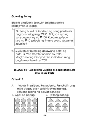 Gawaing Bahay
Ipakita ang iyong solusyon sa pagsagot sa
kalagayan sa ibaba.
1.
Gustong bumili ni Sandara ng isang palda na
nagkakahalaga ng 150. Binigyan siya ng
kanyang nanay ng 100. Kung mag-iipon
siya ng 10 sa loob ng limang araw, kasya na
kaya ito?
2. Si Aliyah ay bumili ng dalawang balot ng
puto. Si Van Chester naman ay tatlo.
Magkano ang ibinayad nila sa tindera kung
ang bawat balot ay 5?
LESSON 54 – Modelling Division as Separating Sets
into Equal Parts
Gawain 1
A.

Kopyahin sa iyong kuwaderno. Pangkatin ang
mga bagay ayon sa binigay na bahagi.
Ilan ang bilang ng bawat bahagi?
1. Apat na bahagi
4. Tatlong bahagi

124

 