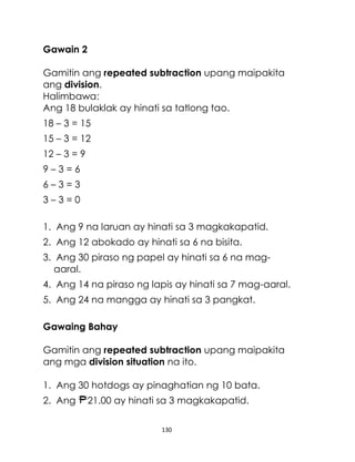 Gawain 2
Gamitin ang repeated subtraction upang maipakita
ang division.
Halimbawa:
Ang 18 bulaklak ay hinati sa tatlong tao.
18 – 3 = 15
15 – 3 = 12
12 – 3 = 9
9–3=6
6–3=3
3–3=0
1. Ang 9 na laruan ay hinati sa 3 magkakapatid.
2. Ang 12 abokado ay hinati sa 6 na bisita.
3. Ang 30 piraso ng papel ay hinati sa 6 na magaaral.
4. Ang 14 na piraso ng lapis ay hinati sa 7 mag-aaral.
5. Ang 24 na mangga ay hinati sa 3 pangkat.
Gawaing Bahay
Gamitin ang repeated subtraction upang maipakita
ang mga division situation na ito.
1. Ang 30 hotdogs ay pinaghatian ng 10 bata.
2. Ang

21.00 ay hinati sa 3 magkakapatid.
130

 