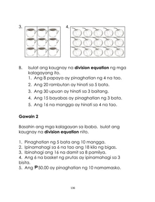 3.

B.

4.

Isulat ang kaugnay na division equation ng mga
kalagayang ito.
1. Ang 8 papaya ay pinaghatian ng 4 na tao.
2. Ang 20 rambutan ay hinati sa 5 bata.
3. Ang 30 upuan ay hinati sa 3 baitang.
4. Ang 15 bayabas ay pinaghatian ng 3 bata.
5. Ang 16 na mangga ay hinati sa 4 na tao.

Gawain 2
Basahin ang mga kalagayan sa ibaba. Isulat ang
kaugnay na division equation nito.
1. Pinaghatian ng 5 bata ang 10 mangga.
2. Ipinamahagi sa 6 na tao ang 18 kilo ng bigas.
3. Ibinahagi ang 16 na damit sa 8 pamilya.
4. Ang 6 na basket ng prutas ay ipinamahagi sa 3
bisita.
5. Ang 50.00 ay pinaghatian ng 10 namamasko.

136

 