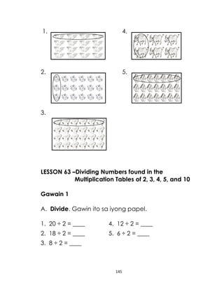1.

4.

2.

5.

3.

LESSON 63 –Dividing Numbers found in the
Multiplication Tables of 2, 3, 4, 5, and 10
Gawain 1
A. Divide. Gawin ito sa iyong papel.
1. 20 ÷ 2 = ____

4. 12 ÷ 2 = ____

2. 18 ÷ 2 = ____

5. 6 ÷ 2 = ____

3. 8 ÷ 2 = ____

145

 