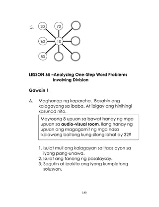 30

70

60

5.

10

80

LESSON 65 –Analyzing One-Step Word Problems
involving Division
Gawain 1
A.

Maghanap ng kapareha. Basahin ang
kalagayang sa ibaba. At ibigay ang hinihingi
kasunod nito.
Mayroong 8 upuan sa bawat hanay ng mga
upuan sa audio-visual room. Ilang hanay ng
upuan ang magagamit ng mga nasa
ikalawang baitang kung silang lahat ay 32?
1. Isulat muli ang kalagayan sa itaas ayon sa
iyong pang-unawa.
2. Isulat ang tanong ng pasalaysay.
3. Sagutin at ipakita ang iyong kumpletong
solusyon.

149

 