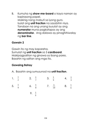 B.

Kumuha ng show-me-board o kaya naman ay
kapirasong papel.
Makinig nang mabuti sa iyong guro.
Isulat ang unit fraction na sasabihin niya.
Tandaan na ang unang isusulat ay ang
numerator muna pagkatapos ay ang
denominator. Ang dalawa ay pinaghihiwalay
ng bar line.

Gawain 2
Gawin ito ng may kapareha.
Sumulat ng unit fraction sa 5 cardboard.
Makipagpalitan ng ginawa sa ibang pares.
Basahin ng salitan ang mga ito.
Gawaing Bahay
A. Basahin ang sumusunod na unit fraction.
1.

2.

3.

4.

5.

6.

7.

8.

9.

158

 
