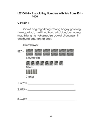 LESSON 4 – Associating Numbers with Sets from 501 1000
Gawain 1
Gamit ang mga kongkretong bagay gaya ng
straw, patpat, maliliit na bato o kabibe, bumuo ng
mga bilang na nakasaad sa bawat bilang gamit
ang hundreds, tens at ones.
Halimbawa:
687 =
6 hundreds
8 tens
7 ones
1. 539 = ____________________________________
2. 815 = _____________________________________
3. 620 = _____________________________________

11

 