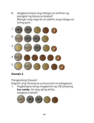 B.

Magkano kaya ang halaga sa sentimo ng
pangkat ng barya sa ibaba?
Bilangin ang mga ito at sabihin ang halaga sa
iyong guro.

1.
2.
3.

4.
5.
Gawain 2
Pangkatang Gawain
Sagutin ang tanong sa sumusunod na kalagayan.
1. Pagkatapos kong magbenta ng 100 pirasong
ice candy, ito ang aking kinita.
Magkano lahat?

186

 
