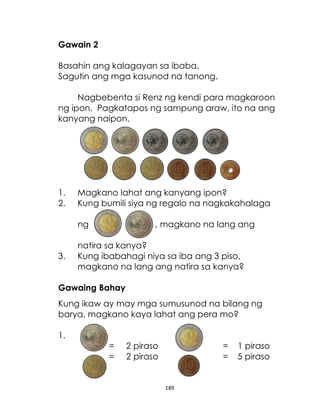 Gawain 2
Basahin ang kalagayan sa ibaba.
Sagutin ang mga kasunod na tanong.
Nagbebenta si Renz ng kendi para magkaroon
ng ipon. Pagkatapos ng sampung araw, ito na ang
kanyang naipon.

1.
2.

Magkano lahat ang kanyang ipon?
Kung bumili siya ng regalo na nagkakahalaga
ng

3.

, magkano na lang ang

natira sa kanya?
Kung ibabahagi niya sa iba ang 3 piso,
magkano na lang ang natira sa kanya?

Gawaing Bahay
Kung ikaw ay may mga sumusunod na bilang ng
barya, magkano kaya lahat ang pera mo?
1.
=
=

2 piraso
2 piraso

=
=

189

1 piraso
5 piraso

 