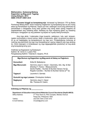 Mathematics– Ikalawang Baitang
Kagamitan ng Mag-aaral: Tagalog
Unang Edisyon, 2013
ISBN: 978-971-9601-34-0
Paunawa hinggil sa karapatang-sipi. Isinasaad ng Seksiyon 176 ng Batas
Pambansa Bilang 8293: Hindi maaaring magkaroon ng karapatang-sipi sa ano mang
akda ng Pamahalaan ng Pilipinas. Gayon pa man, kailangan muna ang pahintulot ng
pamahalaan o tanggapan kung saan ginawa ang isang akda upang magamit sa
pagkakakitaan ang nasabing akda. Kabilang sa mga maaaring gawin ng nasabing
ahensiya o tanggapan ay ang patawan ng bayad na royalty bilang kondisyon.
Ang mga akda / materyales (mga kuwento, seleksiyon, tula, awit, larawan,
ngalan ng produkto o brand names, tatak o trademarks, atbp.) na ginamit sa aklat na
ito ay sa nagtataglay ng karapatang-ari ng mga iyon. Pinagsikapang mahanap at
mahingi ang pahintulot ng mga may karapatang-ari upang magamit ang mga akdang
ito. Hindi inaangkin ni kinakatawan ng mga tagapaglathala (publisher) at may-akda
ang karapatang-aring iyon.
Inilathala ng Kagawaran ng Edukasyon
Kalihim: Br. Armin A. Luistro FSC
Pangalawang Kalihim: Yolanda S. Quijano, Ph.D.
Mga Bumuo ng Kagamitan ng Mag-aaral at Gabay sa Pagtuturo
Konsultant:

Edita M. Ballesteros

Mga Manunulat:

Herminio Jose C. Catud – Geometry, Adv. Alg. & Stat
Shierley F. Ferera – Measurements
Danilo Padilla – Number & Number Sense (1st Q)
Rogelio Candido – Number & Number Sense (2nd Q)

Tagasuri:

Laurente A. Samala

Gumuhit ng mga Larawan: Christopher Arellano
Naglayout:

Herminio Jose C. Catud
Ma. Theresa M. Castro

Inilimbag sa Pilipinas ng ____________
Department of Education-Instructional Materials Council Secretariat (DepEd-IMCS)
nd
Office Address:
2 Floor Dorm G, PSC Complex, Meralco Avenue
Pasig City, Philippines 1600
Telefax:
(02) 634-1054 or 634-1072
E-mail Address:
imcsetd@yahoo.com

ii

 