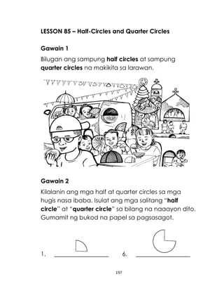 LESSON 85 – Half-Circles and Quarter Circles
Gawain 1
Bilugan ang sampung half circles at sampung
quarter circles na makikita sa larawan.

Gawain 2
Kilalanin ang mga half at quarter circles sa mga
hugis nasa ibaba. Isulat ang mga salitang “half
circle” at “quarter circle” sa bilang na naaayon dito.
Gumamit ng bukod na papel sa pagsasagot.

1.

6.
197

 