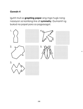 Gawain 4
Iguhit muli sa graphing paper ang mga hugis nang
naaayon sa kanilang line of symmetry. Gumamit ng
bukod na papel para sa pagsasagot.
1.

4.

2.

5.

3.

208

 