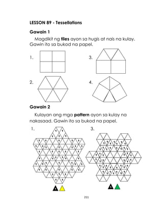 LESSON 89 - Tessellations
Gawain 1
Magdikit ng tiles ayon sa hugis at nais na kulay.
Gawin ito sa bukod na papel.
1.

3.

2.

4.

Gawain 2
Kulayan ang mga pattern ayon sa kulay na
nakasaad. Gawin ito sa bukod na papel.
1.

3.

211

 