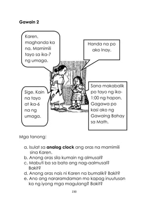 Gawain 2
Karen,
maghanda ka
na. Mamimili
tayo sa ika-7
ng umaga.

Handa na po
ako Inay.

Sana makabalik
po tayo ng ika1:00 ng hapon.
Gagawa po
kasi ako ng
Gawaing Bahay
sa Math.

Sige. Kain
na tayo
at ika-6
na ng
umaga.

Mga tanong:
a. Isulat sa analog clock ang oras na mamimili
sina Karen.
b. Anong oras sila kumain ng almusal?
c. Mabuti ba sa bata ang nag-aalmusal?
Bakit?
d. Anong oras nais ni Karen na bumalik? Bakit?
e. Ano ang nararamdaman mo kapag inuutusan
ka ng iyong mga magulang? Bakit?
230

 