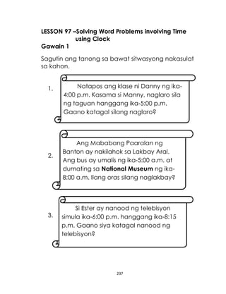 LESSON 97 –Solving Word Problems involving Time
using Clock
Gawain 1
Sagutin ang tanong sa bawat sitwasyong nakasulat
sa kahon.
1.

2.

3.

Natapos ang klase ni Danny ng ika4:00 p.m. Kasama si Manny, naglaro sila
ng taguan hanggang ika-5:00 p.m.
Gaano katagal silang naglaro?

Ang Mababang Paaralan ng
Banton ay nakilahok sa Lakbay Aral.
Ang bus ay umalis ng ika-5:00 a.m. at
dumating sa National Museum ng ika8:00 a.m. Ilang oras silang naglakbay?

Si Ester ay nanood ng telebisyon
simula ika-6:00 p.m. hanggang ika-8:15
p.m. Gaano siya katagal nanood ng
telebisyon?

237

 