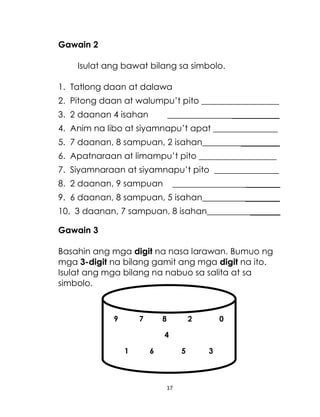 Gawain 2
Isulat ang bawat bilang sa simbolo.
1. Tatlong daan at dalawa
2. Pitong daan at walumpu’t pito __________________
3. 2 daanan 4 isahan

__________________________

4. Anim na libo at siyamnapu’t apat _______________
5. 7 daanan, 8 sampuan, 2 isahan__________________
6. Apatnaraan at limampu’t pito __________________
7. Siyamnaraan at siyamnapu’t pito _______________
8. 2 daanan, 9 sampuan

_________________________

9. 6 daanan, 8 sampuan, 5 isahan__________________
10. 3 daanan, 7 sampuan, 8 isahan_________________
Gawain 3
Basahin ang mga digit na nasa larawan. Bumuo ng
mga 3-digit na bilang gamit ang mga digit na ito.
Isulat ang mga bilang na nabuo sa salita at sa
simbolo.
MYSMM
9

7

8

2

0

4
1

6

5

17

3

 