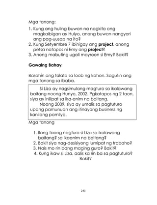 Mga tanong:
1. Kung ang huling buwan na nagkita ang
magkaibigan ay Hulyo, anong buwan nangyari
ang pag-uusap na ito?
2. Kung Setyembre 7 ibinigay ang project, anong
petsa natapos ni Emy ang project?
3. Anong mabuting ugali mayroon si Emy? Bakit?
Gawaing Bahay
Basahin ang talata sa loob ng kahon. Sagutin ang
mga tanong sa ibaba.
Si Liza ay nagsimulang magturo sa ikalawang
baitang noong Hunyo, 2002. Pgkatapos ng 2 taon,
siya ay inilipat sa ika-anim na baitang.
Noong 2009, siya ay umalis sa pagtuturo
upang pamunuan ang itinayong business ng
kanilang pamilya.
Mga tanong
1. Ilang taong nagturo si Liza sa ikalawang
baitang? sa ikaanim na baitang?
2. Bakit siya nag-desisiyong lumipat ng trabaho?
3. Nais mo rin bang maging guro? Bakit?
4. Kung ikaw si Liza, aalis ka rin ba sa pagtuturo?
Bakit?

243

 