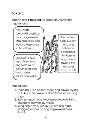 Gawain 2
Basahin ang comic strip sa ibaba at sagutin ang
mga tanong.
Naku Matet,
sumasakit ang likod
ko sa pagwawalis.
Mas maikli kasi ang
walis ko kesa dyan
sa hawak mo.

Bakit naman
Lea? 500 cm
lang ang
haba nito.
Kaya maikli
rin. Pareho
lang naman
tayong 1 m
lang ang
taas, di ba?

Magkasing taas
tayo. Kaya lang,
ang walis ko ay
400 cm lang ang
haba, kaya
nahihirapan ako.

Mga tanong:
1. Tama ba si Lea na mas maikli ang hawak niyang
walis kaysa sa hawak ni Matet? Patunayan ang
sagot.
2. Bakit sumasakit ang likod ng nagwawalis kung
ang gamit na walis ay maikli?
3. Kung ang walis ni Lea ay 100 cm ang haba,
magiging madali ba ang pagwawalis niya?
Bakit?
250

 