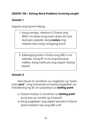 LESSON 104 - Solving Word Problems involving Length
Gawain 1
Sagutin ang bawat bilang.
1. Isang umaga, nilakad ni Charity ang
385m na daan kung saan doon din siya
dumaan pabalik. Ilang meters ang
nilakad niya nang umagang iyon?

2. Kailangang linisin ni Edna ang 200 m na
kalsada. Kung 87 m na ang kanyang
nalilinis, ilang metro pa ang dapat niyang
linisin?
Gawain 2
Sina David at Jonathan ay naglalaro ng “batobato pick”. Ang mananalo sa bawat paglaban ay
hahakbang ng 50 cm papalayo sa starting point.
a. Gaano kalayo si Jonathan sa starting point
kung siya ay nanalo ng 3 beses?
b. Ilang paglaban ang dapat ipanalo ni David
para maabot niya ang 200 cm?

254

 