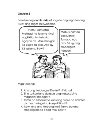 Gawain 2
Basahin ang comic strip at sagutin ang mga tanong.
Isulat ang sagot sa kwaderno.
Victor, kamusta?
Matagal na tayong hindi
nagkikita. Mataba ka
ngayon ah. Mas mabigat
ka siguro sa akin. Ako ay
53 kg lang, ikaw?

Mabuti naman
ako Daniel.
Tumaba nga
ako. 56 kg ang
timbang ko
ngayon.

Mga tanong:
1. Ano ang timbang ni Daniel? ni Victor?
2. Sino sa kanilang dalawa ang masasabing
magaan? mabigat?
3. Tama ba si Daniel sa kanyang akala na si Victor
ay mas mabigat sa kanya? Bakit?
4. Ikaw, ano ang timbang mo? Tama ba ang
timbang mo sa edad mo? Bakit?

259

 