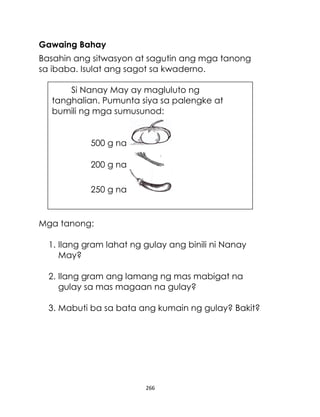 Gawaing Bahay
Basahin ang sitwasyon at sagutin ang mga tanong
sa ibaba. Isulat ang sagot sa kwaderno.
Si Nanay May ay magluluto ng
tanghalian. Pumunta siya sa palengke at
bumili ng mga sumusunod:

500 g na
200 g na
250 g na

Mga tanong:
1. Ilang gram lahat ng gulay ang binili ni Nanay
May?
2. Ilang gram ang lamang ng mas mabigat na
gulay sa mas magaan na gulay?
3. Mabuti ba sa bata ang kumain ng gulay? Bakit?

266

 