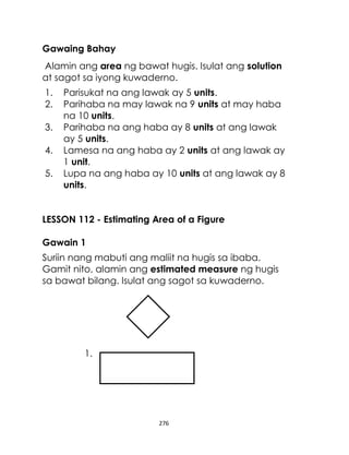 Gawaing Bahay
Alamin ang area ng bawat hugis. Isulat ang solution
at sagot sa iyong kuwaderno.
1.
2.
3.
4.
5.

Parisukat na ang lawak ay 5 units.
Parihaba na may lawak na 9 units at may haba
na 10 units.
Parihaba na ang haba ay 8 units at ang lawak
ay 5 units.
Lamesa na ang haba ay 2 units at ang lawak ay
1 unit.
Lupa na ang haba ay 10 units at ang lawak ay 8
units.

LESSON 112 - Estimating Area of a Figure
Gawain 1
Suriin nang mabuti ang maliit na hugis sa ibaba.
Gamit nito, alamin ang estimated measure ng hugis
sa bawat bilang. Isulat ang sagot sa kuwaderno.

1.

276

 