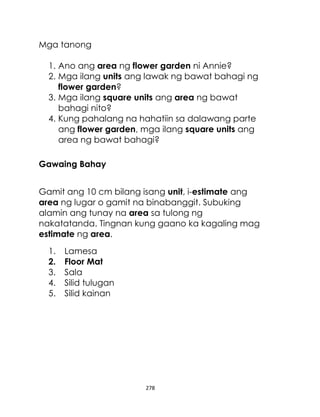 Mga tanong
1. Ano ang area ng flower garden ni Annie?
2. Mga ilang units ang lawak ng bawat bahagi ng
flower garden?
3. Mga ilang square units ang area ng bawat
bahagi nito?
4. Kung pahalang na hahatiin sa dalawang parte
ang flower garden, mga ilang square units ang
area ng bawat bahagi?
Gawaing Bahay
Gamit ang 10 cm bilang isang unit, i-estimate ang
area ng lugar o gamit na binabanggit. Subuking
alamin ang tunay na area sa tulong ng
nakatatanda. Tingnan kung gaano ka kagaling mag
estimate ng area.
1.
2.
3.
4.
5.

Lamesa
Floor Mat
Sala
Silid tulugan
Silid kainan

278

 