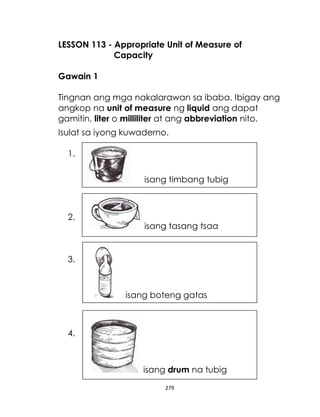 LESSON 113 - Appropriate Unit of Measure of
Capacity
Gawain 1
Tingnan ang mga nakalarawan sa ibaba. Ibigay ang
angkop na unit of measure ng liquid ang dapat
gamitin, liter o milliliter at ang abbreviation nito.
Isulat sa iyong kuwaderno.
1.
isang timbang tubig

2.

isang tasang tsaa

3.

isang boteng gatas

4.

isang drum na tubig
279

 