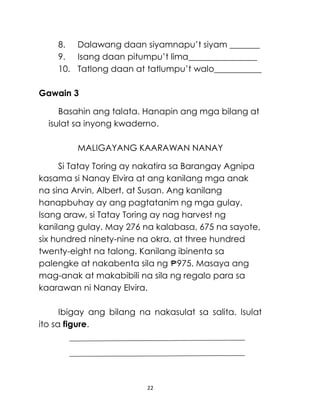 8. Dalawang daan siyamnapu’t siyam _______
9. Isang daan pitumpu’t lima________________
10. Tatlong daan at tatlumpu’t walo___________
Gawain 3
Basahin ang talata. Hanapin ang mga bilang at
isulat sa inyong kwaderno.
MALIGAYANG KAARAWAN NANAY
Si Tatay Toring ay nakatira sa Barangay Agnipa
kasama si Nanay Elvira at ang kanilang mga anak
na sina Arvin, Albert, at Susan. Ang kanilang
hanapbuhay ay ang pagtatanim ng mga gulay.
Isang araw, si Tatay Toring ay nag harvest ng
kanilang gulay. May 276 na kalabasa, 675 na sayote,
six hundred ninety-nine na okra, at three hundred
twenty-eight na talong. Kanilang ibinenta sa
palengke at nakabenta sila ng 975. Masaya ang
mag-anak at makabibili na sila ng regalo para sa
kaarawan ni Nanay Elvira.
Ibigay ang bilang na nakasulat sa salita. Isulat
ito sa figure.

22

 