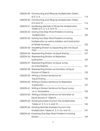 LESSON 49 - Constructing and Filling Up Multiplication Tables
of 2, 3, 4 ………………………………...............................

114

LESSON 50 - Constructing and Filling Up Multiplication Tables
of 5 and 10 ……………………………………...................

116

LESSON 51 - Multiplying Mentally to Fill Up the Multiplication
Tables of 2, 3, 4, 5, and 10 ……………………………….

118

LESSON 52 - Solving One-Step Word Problems Involving
Multiplication ………………...........................................

120

LESSON 53 - Solving Two-Step Word Problems Involving
Multiplication as well as Addition and Subtraction
of Whole Numbers ……………………………………......

122

LESSON 54 - Modelling Division as Separating Sets into Equal
Parts ................................................................................

124

LESSON 55 - Representing Division as Equal Sharing …………........

127

LESSON 56 - Representing Division as Repeated
Subtraction ………..........................................................

129

LESSON 57 - Representing Division as Equal Jumps
on a Numberline …………………..................................

131

LESSON 58 - Representing Division as Formation of Equal
Groups of Objects …………………………………..........

133

LESSON 59 - Writing a Division Sentence for
Equal Sharing …………..................................................

135

LESSON 60 - Writing a Division Sentence for Repeated
Subtraction ...................................................................

137

LESSON 61 - Writing a Division Sentence for Equal Jumps
on a Numberline …………………………………..........

139

LESSON 62 - Writing a Division Sentence for Formation of
Equal Groups of Objects ………………………………..

142

LESSON 63 - Dividing Numbers Found in the Multiplication
Tables of 2, 3, 4, 5, and 10 ……………………………...

145

LESSON 64 - Dividing Mentally Numbers Found in the
Multiplication Tables of 2, 3, 4,5, and 10 …………….

147

LESSON 65 -Analyzing One-Step Word Problems Involving
Division ............................................................................
v

149

 