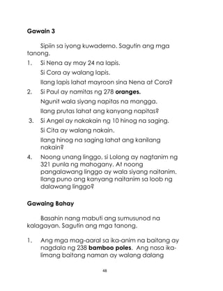 Gawain 3
Sipiin sa iyong kuwaderno. Sagutin ang mga
tanong.
1.

Si Nena ay may 24 na lapis.
Si Cora ay walang lapis.
Ilang lapis lahat mayroon sina Nena at Cora?

2.

Si Paul ay namitas ng 278 oranges.
Ngunit wala siyang napitas na mangga.
Ilang prutas lahat ang kanyang napitas?

3.

Si Angel ay nakakain ng 10 hinog na saging.
Si Cita ay walang nakain.
Ilang hinog na saging lahat ang kanilang
nakain?

4.

Noong unang linggo, si Lolong ay nagtanim ng
321 punla ng mahogany. At noong
pangalawang linggo ay wala siyang naitanim.
Ilang puno ang kanyang naitanim sa loob ng
dalawang linggo?

Gawaing Bahay
Basahin nang mabuti ang sumusunod na
kalagayan. Sagutin ang mga tanong.
1.

Ang mga mag-aaral sa ika-anim na baitang ay
nagdala ng 238 bamboo poles. Ang nasa ikalimang baitang naman ay walang dalang
48

 