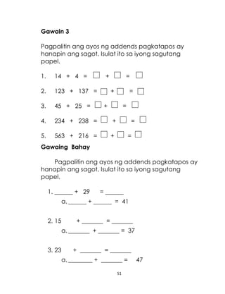 Gawain 3
Pagpalitin ang ayos ng addends pagkatapos ay
hanapin ang sagot. Isulat ito sa iyong sagutang
papel.
1.

14 + 4 =

+

=

2.

123 + 137 =

3.

45 + 25 =

4.

234 + 238 =

+

5.

563 + 216 =

+

+

=

+

=
=
=

Gawaing Bahay
Pagpalitin ang ayos ng addends pagkatapos ay
hanapin ang sagot. Isulat ito sa iyong sagutang
papel.
1. ______ + 29

= ______

a. ______ + ______ = 41
2. 15

+ _______ = _______
a. _______ + _______ = 37

3. 23

+ _______ = _______
a. ________ + _______ =
51

47

 