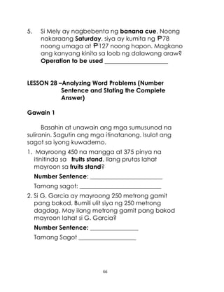 5.

Si Mely ay nagbebenta ng banana cue. Noong
nakaraang Saturday, siya ay kumita ng 78
noong umaga at 127 noong hapon. Magkano
ang kanyang kinita sa loob ng dalawang araw?
Operation to be used _____________________

LESSON 28 –Analyzing Word Problems (Number
Sentence and Stating the Complete
Answer)
Gawain 1
Basahin at unawain ang mga sumusunod na
suliranin. Sagutin ang mga itinatanong. Isulat ang
sagot sa iyong kuwaderno.
1. Mayroong 450 na mangga at 375 pinya na
itinitinda sa fruits stand. Ilang prutas lahat
mayroon sa fruits stand?
Number Sentence: ________________________
Tamang sagot: ___________________________
2. Si G. Garcia ay mayroong 250 metrong gamit
pang bakod. Bumili ulit siya ng 250 metrong
dagdag. May ilang metrong gamit pang bakod
mayroon lahat si G. Garcia?
Number Sentence: ________________
Tamang Sagot ___________________

66

 