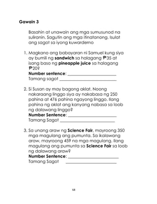 Gawain 3
Basahin at unawain ang mga sumusunod na
suliranin. Sagutin ang mga itinatanong. Isulat
ang sagot sa iyong kuwarderno
1. Magkano ang babayaran ni Samuel kung siya
ay bumili ng sandwich sa halagang 35 at
isang baso ng pineapple juice sa halagang
20?
Number sentence: _______________________
Tamang sagot ___________________________
2. Si Susan ay may bagong aklat. Noong
nakaraang linggo siya ay nakabasa ng 250
pahina at 476 pahina ngayong linggo. Ilang
pahina ng aklat ang kanyang nabasa sa loob
ng dalawang linggo?
Number Sentence: _______________________
Tamang Sagot __________________________
3. Sa unang araw ng Science Fair, mayroong 350
mga magulang ang pumunta. Sa ikalawang
araw, mayroong 459 na mga magulang. Ilang
magulang ang pumunta sa Science Fair sa loob
ng dalawang araw?
Number Sentence: ________________________
Tamang Sagot
________________________

68

 