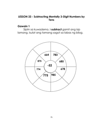 LESSON 33 - Subtracting Mentally 3-Digit Numbers by
Tens
Gawain 1
Sipiin sa kuwaderno. I-subtract gamit ang isip
lamang. Isulat ang tamang sagot sa labas ng bilog.

664

783

875

685

-52
678

774

775

985

75

 