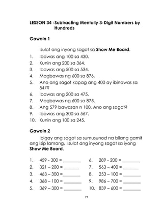 LESSON 34 -Subtracting Mentally 3-Digit Numbers by
Hundreds
Gawain 1
Isulat ang inyong sagot sa Show Me Board.
1.
2.
3.
4.
5.

Ibawas ang 100 sa 430.
Kunin ang 200 sa 364.
Ibawas ang 500 sa 534.
Magbawas ng 600 sa 876.
Ano ang sagot kapag ang 400 ay ibinawas sa
547?
6. Ibawas ang 200 sa 475.
7. Magbawas ng 600 sa 875.
8. Ang 579 bawasan n 100. Ano ang sagot?
9. Ibawas ang 300 sa 567.
10. Kunin ang 100 sa 245.
Gawain 2
Ibigay ang sagot sa sumusunod na bilang gamit
ang isip lamang. Isulat ang inyong sagot sa iyong
Show Me Board.
1.

459 - 300 = ________

6.

289 - 200 = ________

2.

321 – 200 = _______

7.

563 – 400 = _______

3.

463 – 300 =________

8.

253 – 100 = ________

4.

368 – 100 = ________

9.

986 – 700 = ________

5.

369 – 300 = ________

10. 839 – 600 = ________
77

 