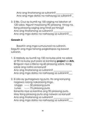 Ano ang tinatanong sa suliranin? ______________
Ano ang mga datos na naihayag sa suliranin? _
3. Si Bb. Cruz ay bumili ng 150 saging na lakatan at
120 saba. Ngunit mayroong 90 pirasong hinog na.
Ilang pirasong saging ang hindi pa hinog?
Ano ang tinatanong sa suliranin? _______________
Ano ang mga datos na naihayag sa suliranin?___
Gawain 2
Basahin ang mga sumusunod na suliranin.
Sagutin ang mga tanong pagkatapos ng bawat
suliranin.
1. Si Melody ay bumili ng 150 na kulay pink na sobre
at 90 na kulay puti para sa kanilang project sa Arts.
Binigyan niya si Elena ng 60 pirasong sobre. Ilang
sobre ang natira sa kanya?
Ano ang tinatanong sa suliranin? _______________
Ano ang mga datos na naihayag sa suliranin?___
2. Si Lilia ay gumagawa ng puto. Ito ang kanyang
nagawa noong nakaraang lingo.
Linggo ------ 50 pirasong puto
Lunes ------ 75 pirasong puto
Ibinenta niya sa kantina ang 90 pirasong puto.
May ilang pirasong puto ang naiwan sa kanya?
Ano ang tinatanong sa suliranin? ________________
Ano ang mga datos na naihayag sa suliranin?___

86

 