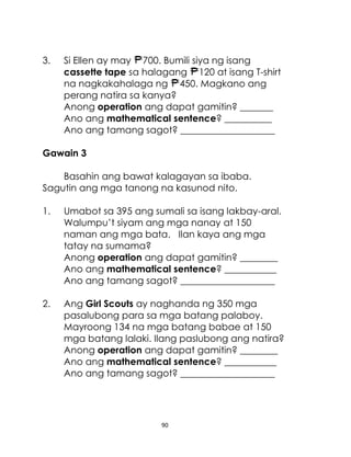 3.

Si Ellen ay may 700. Bumili siya ng isang
cassette tape sa halagang 120 at isang T-shirt
na nagkakahalaga ng 450. Magkano ang
perang natira sa kanya?
Anong operation ang dapat gamitin? _______
Ano ang mathematical sentence? __________
Ano ang tamang sagot? ____________________

Gawain 3
Basahin ang bawat kalagayan sa ibaba.
Sagutin ang mga tanong na kasunod nito.
1.

Umabot sa 395 ang sumali sa isang lakbay-aral.
Walumpu’t siyam ang mga nanay at 150
naman ang mga bata. Ilan kaya ang mga
tatay na sumama?
Anong operation ang dapat gamitin? ________
Ano ang mathematical sentence? ___________
Ano ang tamang sagot? ____________________

2.

Ang Girl Scouts ay naghanda ng 350 mga
pasalubong para sa mga batang palaboy.
Mayroong 134 na mga batang babae at 150
mga batang lalaki. Ilang paslubong ang natira?
Anong operation ang dapat gamitin? ________
Ano ang mathematical sentence? ___________
Ano ang tamang sagot? ____________________

90

 