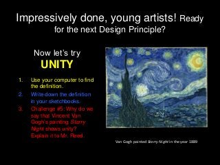 Impressively done, young artists! Ready
for the next Design Principle?
Now let’s try
UNITY
1. Use your computer to find
the definition.
2. Write down the definition
in your sketchbooks.
3. Challenge #5: Why do we
say that Vincent Van
Gogh’s painting Starry
Night shows unity?
Explain it to Mr. Reed.
Van Gogh painted Starry Night in the year 1889
 