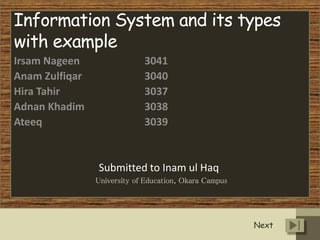 Information System and its types
with example
Irsam Nageen 3041
Anam Zulfiqar 3040
Hira Tahir 3037
Adnan Khadim 3038
Ateeq 3039
Submitted to Inam ul Haq
University of Education, Okara Campus
Next
 