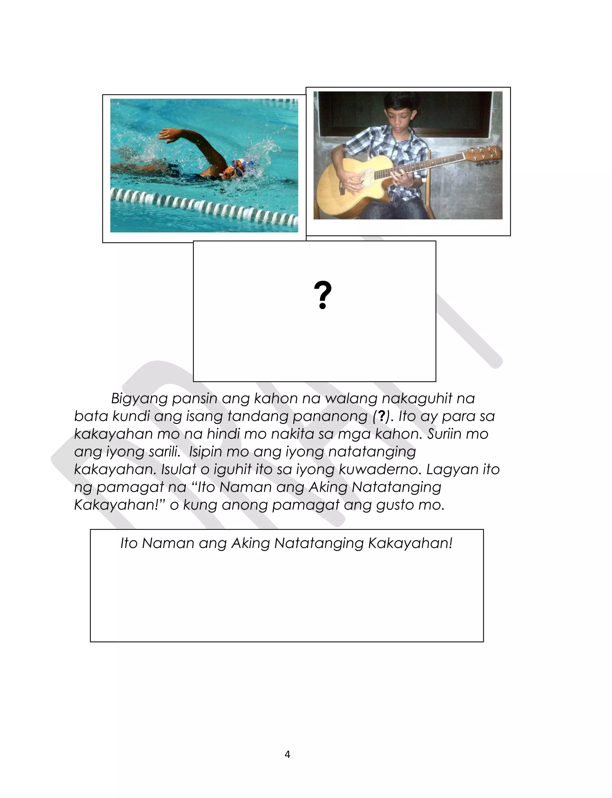 Bigyang pansin ang kahon na walang nakaguhit na
bata kundi ang isang tandang pananong (?). Ito ay para sa
kakayahan mo na hindi mo nakita sa mga kahon. Suriin mo
ang iyong sarili. Isipin mo ang iyong natatanging
kakayahan. Isulat o iguhit ito sa iyong kuwaderno. Lagyan ito
ng pamagat na “Ito Naman ang Aking Natatanging
Kakayahan!” o kung anong pamagat ang gusto mo.
4
Ito Naman ang Aking Natatanging Kakayahan!
?
 